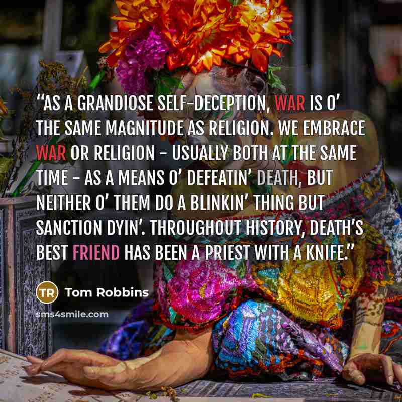 “As a grandiose self-deception, war is o’ the same magnitude as religion. We embrace war or religion - usually both at the same time - as a means o’ defeatin’ death, but neither o’ them do a blinkin’ thing but sanction dyin’. Throughout history, Death’s best friend has been a priest with a knife.” quote by Tom Robbins