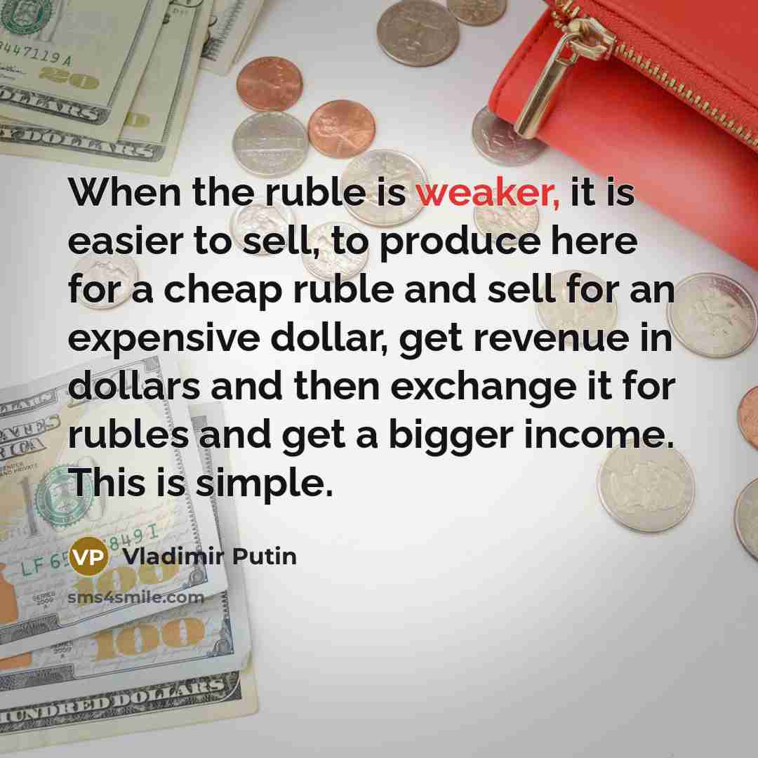 “When the ruble is weaker, it is easier to sell, to produce here for a cheap ruble and sell for an expensive dollar, get revenue in dollars and then exchange it for rubles and get a bigger income. This is simple.” quote by Vladimir Putin