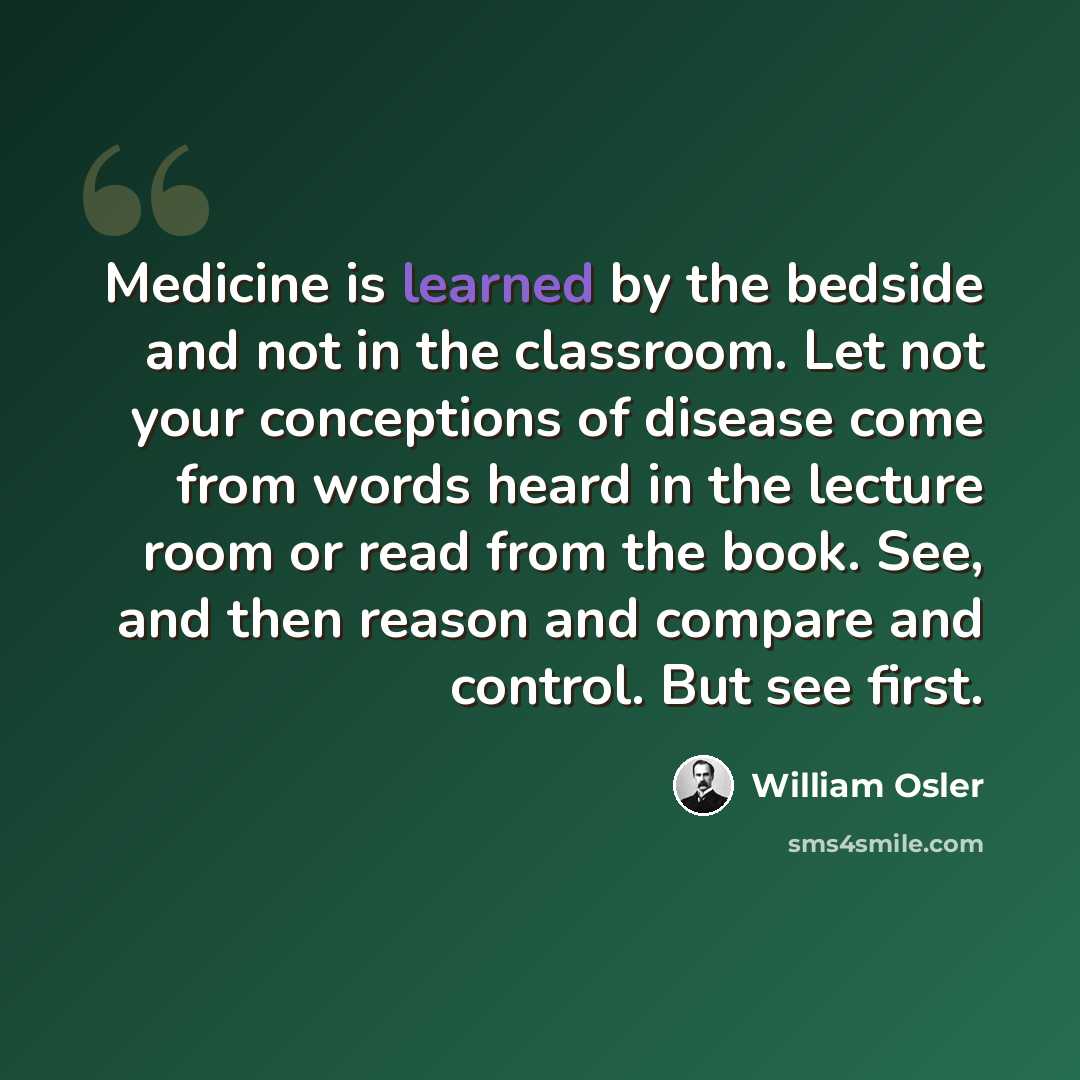 “Medicine is learned by the bedside and not in the classroom. Let not your conceptions of disease come from words heard in the lecture room or read from the book. See, and then reason and compare and control. But see first.” quote by William Osler