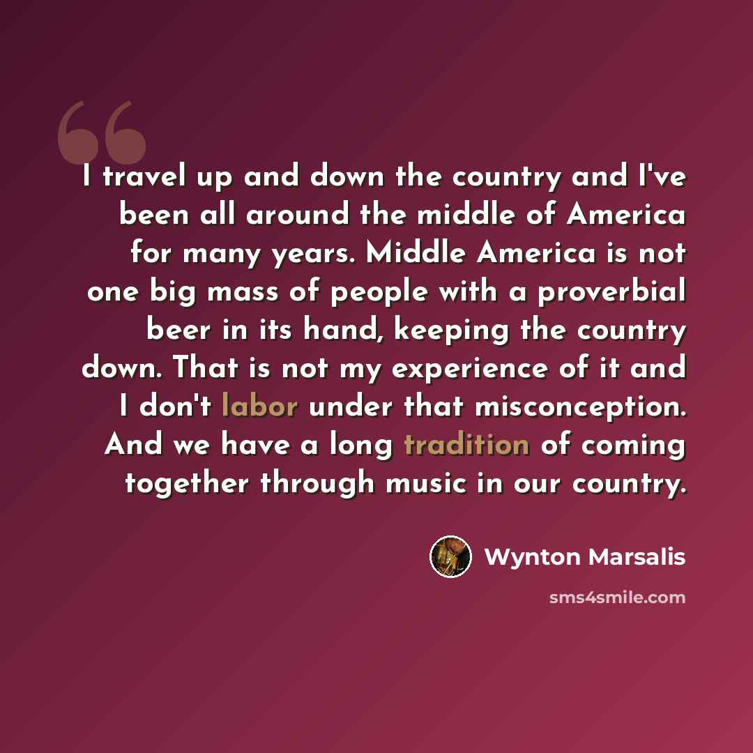 “I travel up and down the country and I've been all around the middle of America for many years. Middle America is not one big mass of people with a proverbial beer in its hand, keeping the country down. That is not my experience of it and I don't labor under that misconception. And we have a long…” quote by Wynton Marsalis