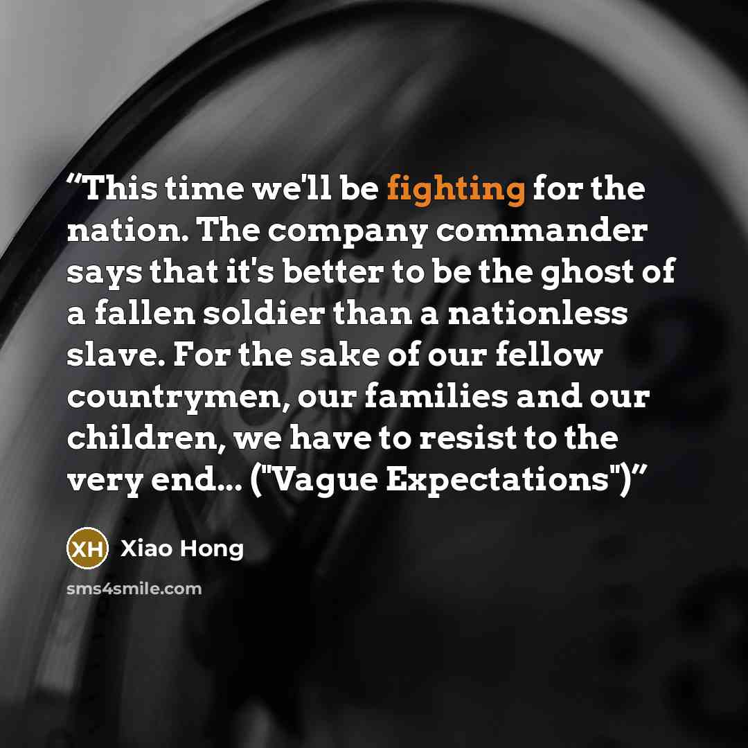 “This time we'll be fighting for the nation. The company commander says that it's better to be the ghost of a fallen soldier than a nationless slave. For the sake of our fellow countrymen, our families and our children, we have to resist to the very end... ("Vague Expectations")” quote by Xiao Hong
