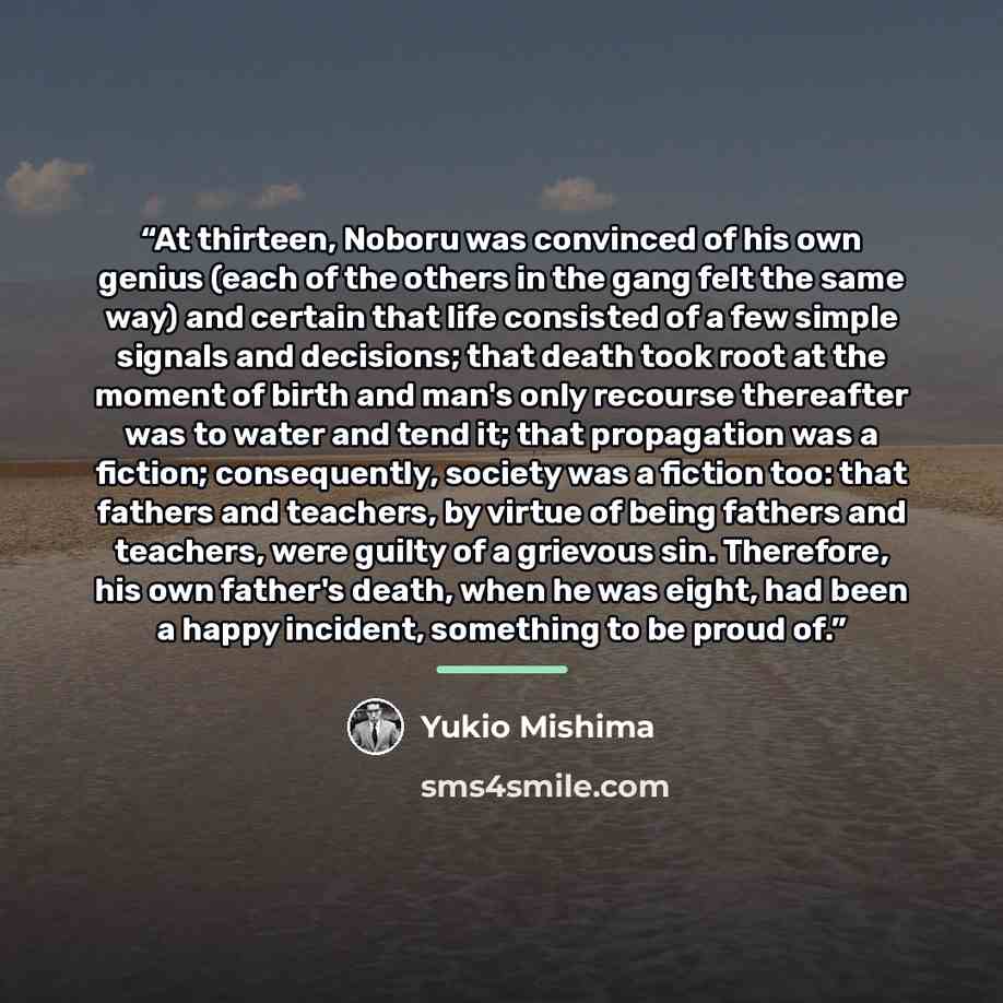 “At thirteen, Noboru was convinced of his own genius (each of the others in the gang felt the same way) and certain that life consisted of a few simple signals and decisions; that death took root at the moment of birth and man's only recourse thereafter was to water and tend it; that propagation…” quote by Yukio Mishima
