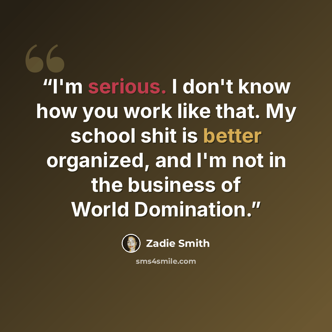 “I'm serious. I don't know how you work like that. My school shit is better organized, and I'm not in the business of World Domination.” quote by Zadie Smith
