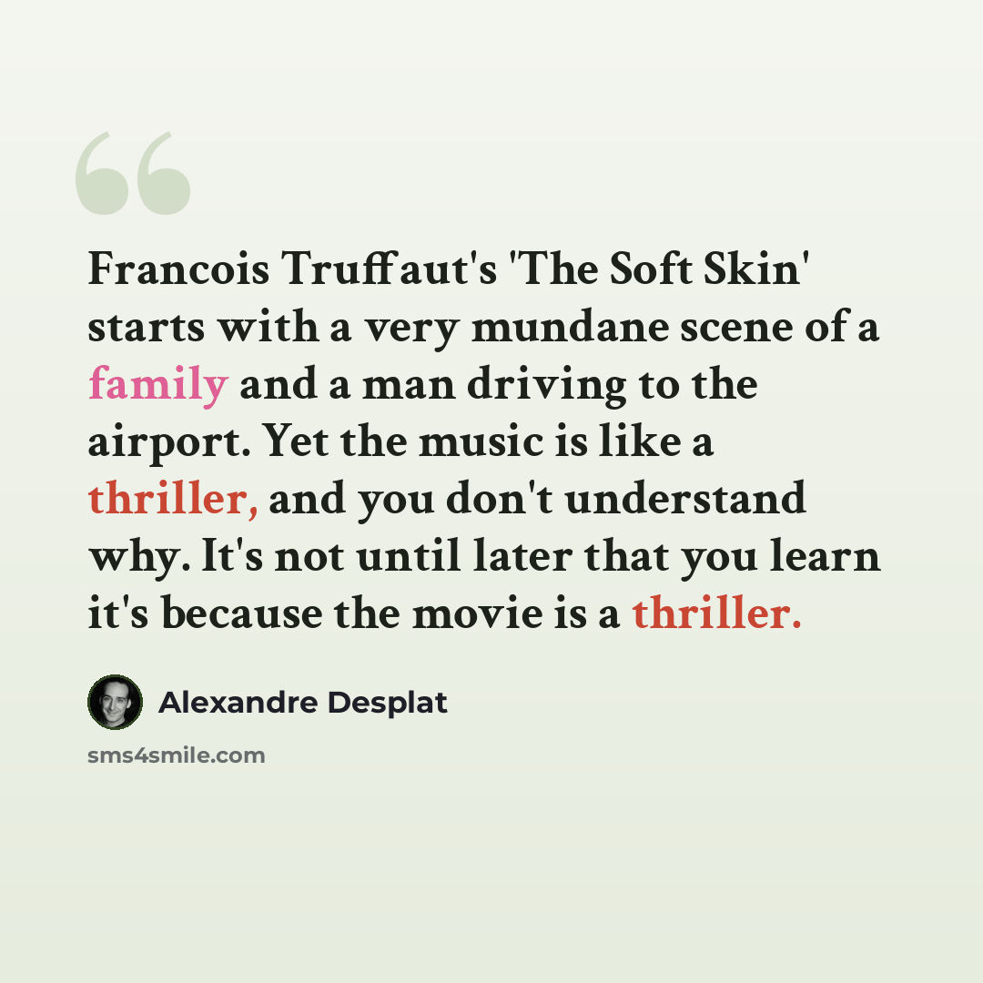 “Francois Truffaut's 'The Soft Skin' starts with a very mundane scene of a family and a man driving to the airport. Yet the music is like a thriller, and you don't understand why. It's not until later that you learn it's because the movie is a thriller.” quote by Alexandre Desplat