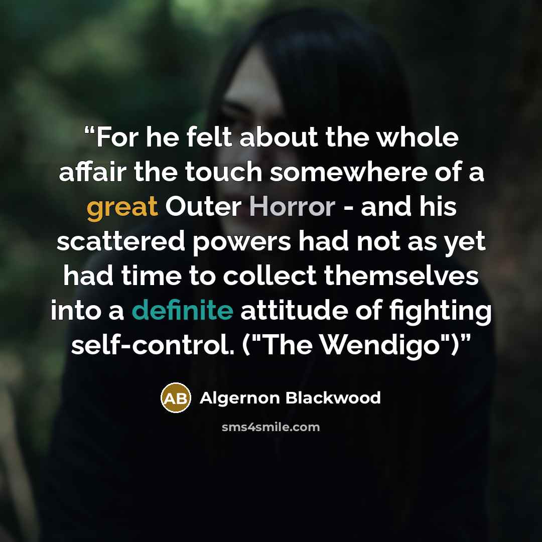 “For he felt about the whole affair the touch somewhere of a great Outer Horror - and his scattered powers had not as yet had time to collect themselves into a definite attitude of fighting self-control. ("The Wendigo")” quote by Algernon Blackwood