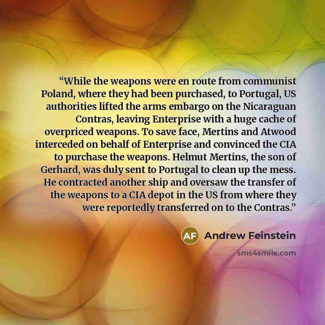 “While the weapons were en route from communist Poland, where they had been purchased, to Portugal, US authorities lifted the arms embargo on the Nicaraguan Contras, leaving Enterprise with a huge cache of overpriced weapons. To save face, Mertins and Atwood interceded on behalf of Enterprise and…” quote by Andrew Feinstein