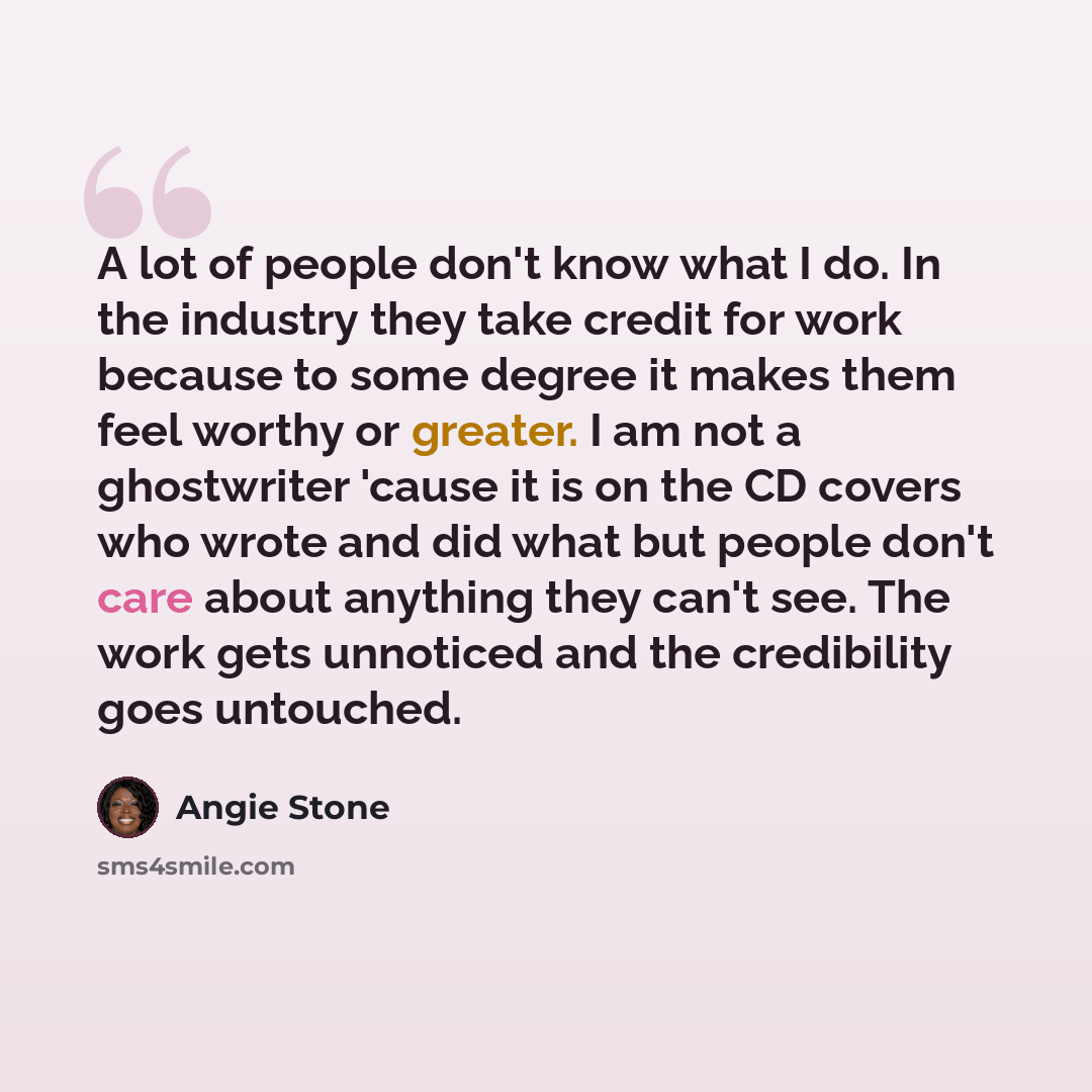 “A lot of people don't know what I do. In the industry they take credit for work because to some degree it makes them feel worthy or greater. I am not a ghostwriter 'cause it is on the CD covers who wrote and did what but people don't care about anything they can't see. The work gets unnoticed and…” quote by Angie Stone
