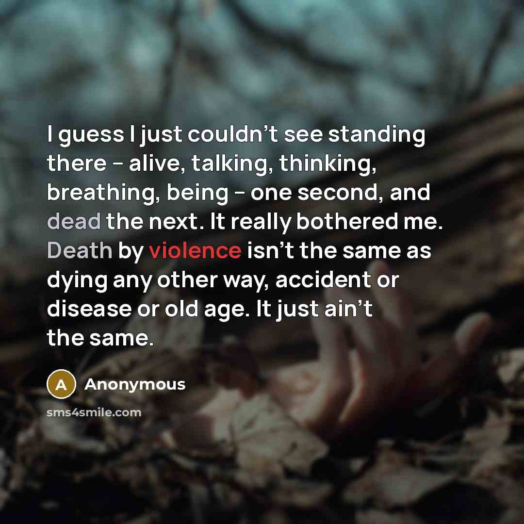 “I guess I just couldn't see standing there -- alive, talking, thinking, breathing, being -- one second, and dead the next. It really bothered me. Death by violence isn't the same as dying any other way, accident or disease or old age. It just ain't the same.” quote by Anonymous