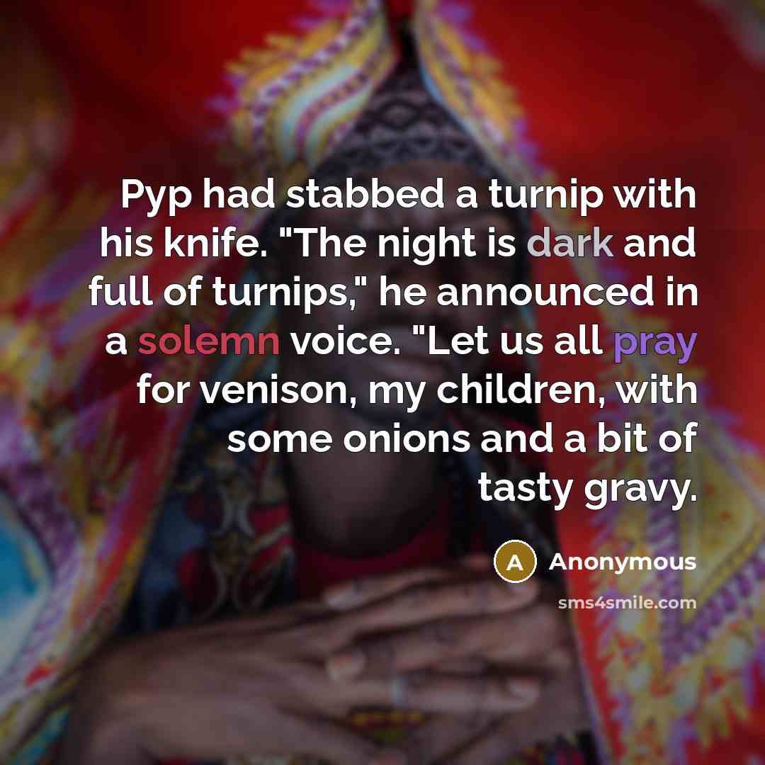 “Pyp had stabbed a turnip with his knife. "The night is dark and full of turnips," he announced in a solemn voice. "Let us all pray for venison, my children, with some onions and a bit of tasty gravy.” quote by Anonymous
