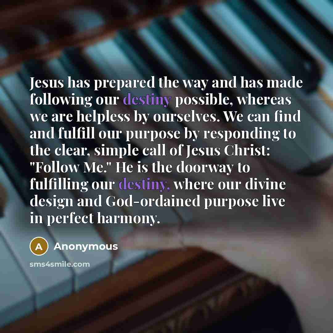 “Jesus has prepared the way and has made following our destiny possible, whereas we are helpless by ourselves. We can find and fulfill our purpose by responding to the clear, simple call of Jesus Christ: "Follow Me." He is the doorway to fulfilling our destiny, where our divine design and…” quote by Anonymous