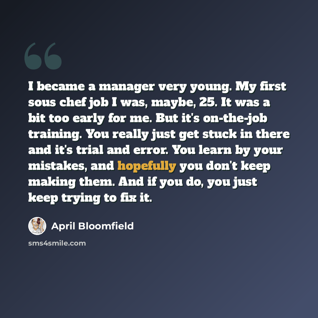 “I became a manager very young. My first sous chef job I was, maybe, 25. It was a bit too early for me. But it's on-the-job training. You really just get stuck in there and it's trial and error. You learn by your mistakes, and hopefully you don't keep making them. And if you do, you just keep…” quote by April Bloomfield