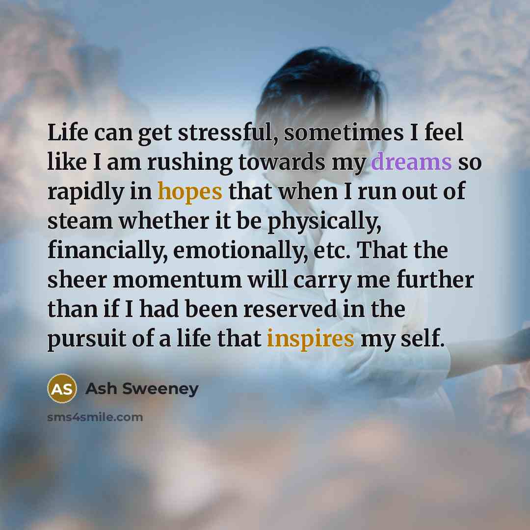 “Life can get stressful, sometimes I feel like I am rushing towards my dreams so rapidly in hopes that when I run out of steam whether it be physically, financially, emotionally, etc. That the sheer momentum will carry me further than if I had been reserved in the pursuit of a life that inspires my…” quote by Ash Sweeney