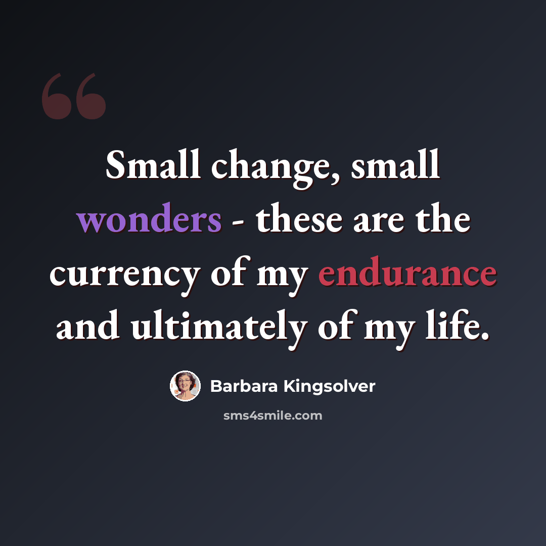 “Small change, small wonders - these are the currency of my endurance and ultimately of my life.” quote by Barbara Kingsolver