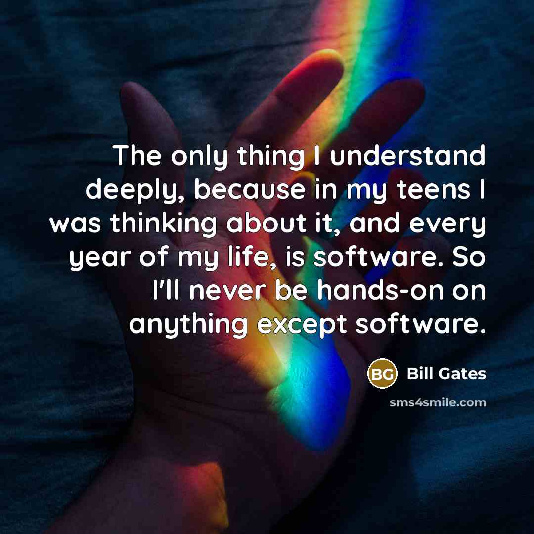 “The only thing I understand deeply, because in my teens I was thinking about it, and every year of my life, is software. So I'll never be hands-on on anything except software.” quote by Bill Gates