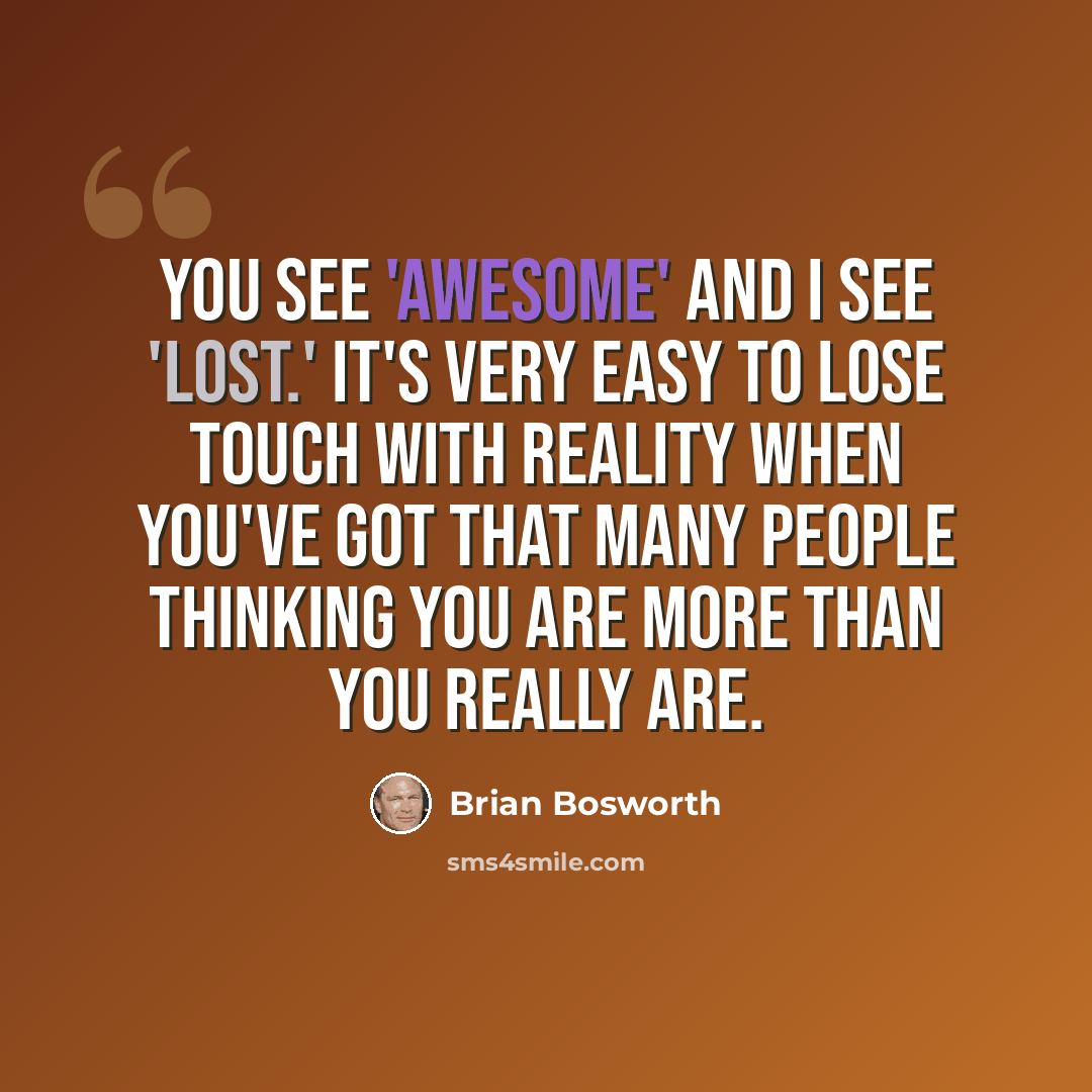 “You see 'awesome' and I see 'lost.' It's very easy to lose touch with reality when you've got that many people thinking you are more than you really are.” quote by Brian Bosworth