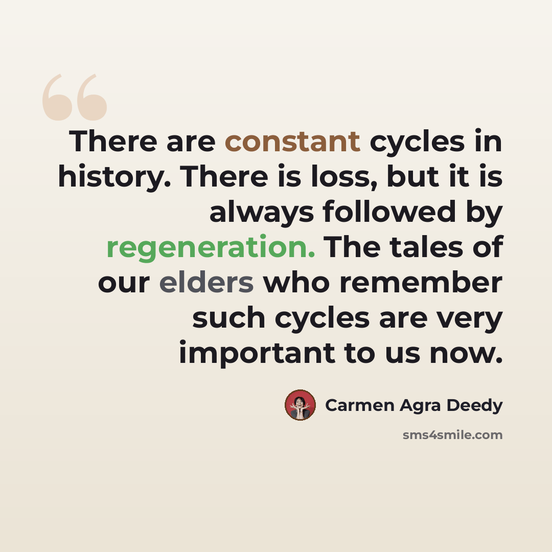 “There are constant cycles in history. There is loss, but it is always followed by regeneration. The tales of our elders who remember such cycles are very important to us now.” quote by Carmen Agra Deedy