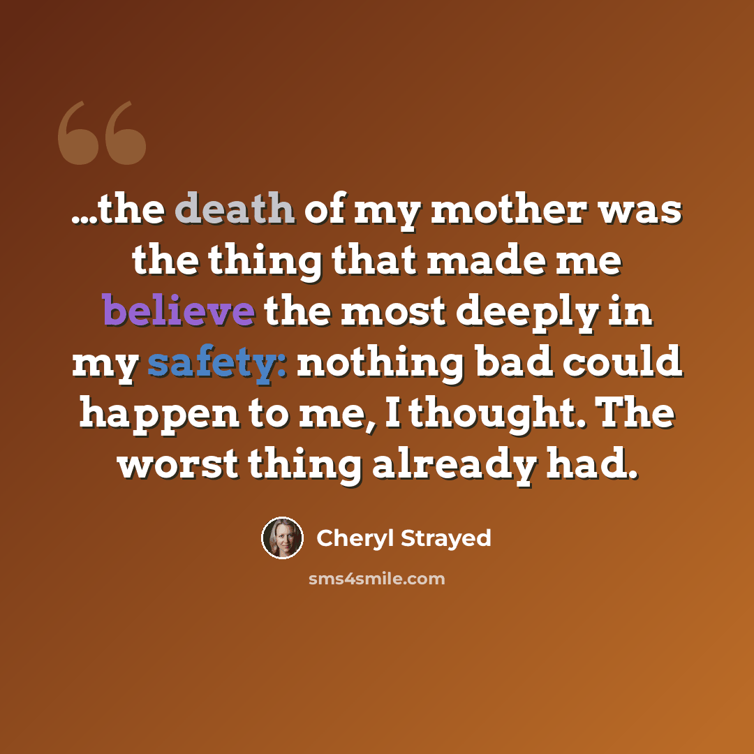 “…the death of my mother was the thing that made me believe the most deeply in my safety: nothing bad could happen to me, I thought. The worst thing already had.” quote by Cheryl Strayed