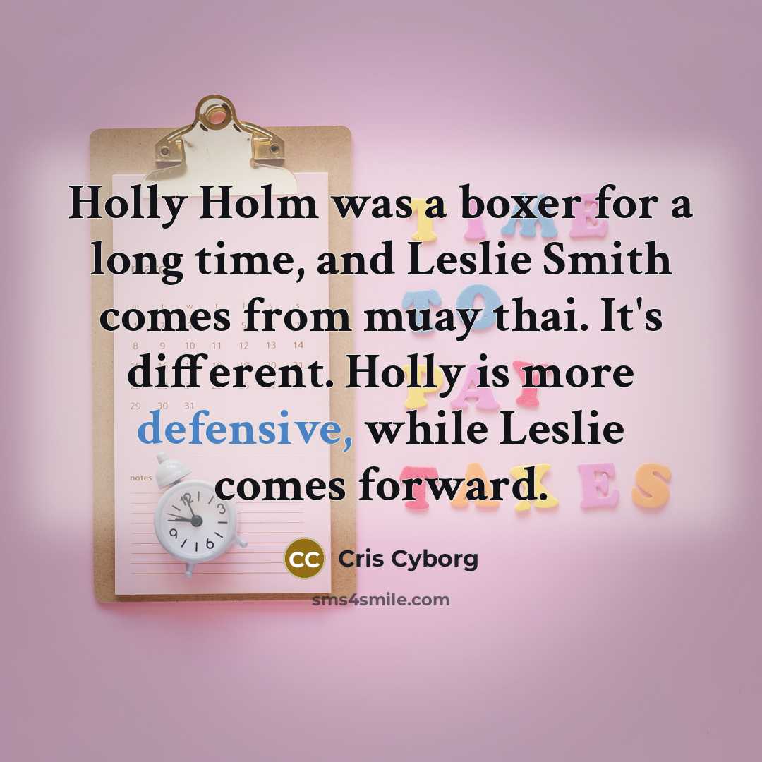 “Holly Holm was a boxer for a long time, and Leslie Smith comes from muay thai. It's different. Holly is more defensive, while Leslie comes forward.” quote by Cris Cyborg