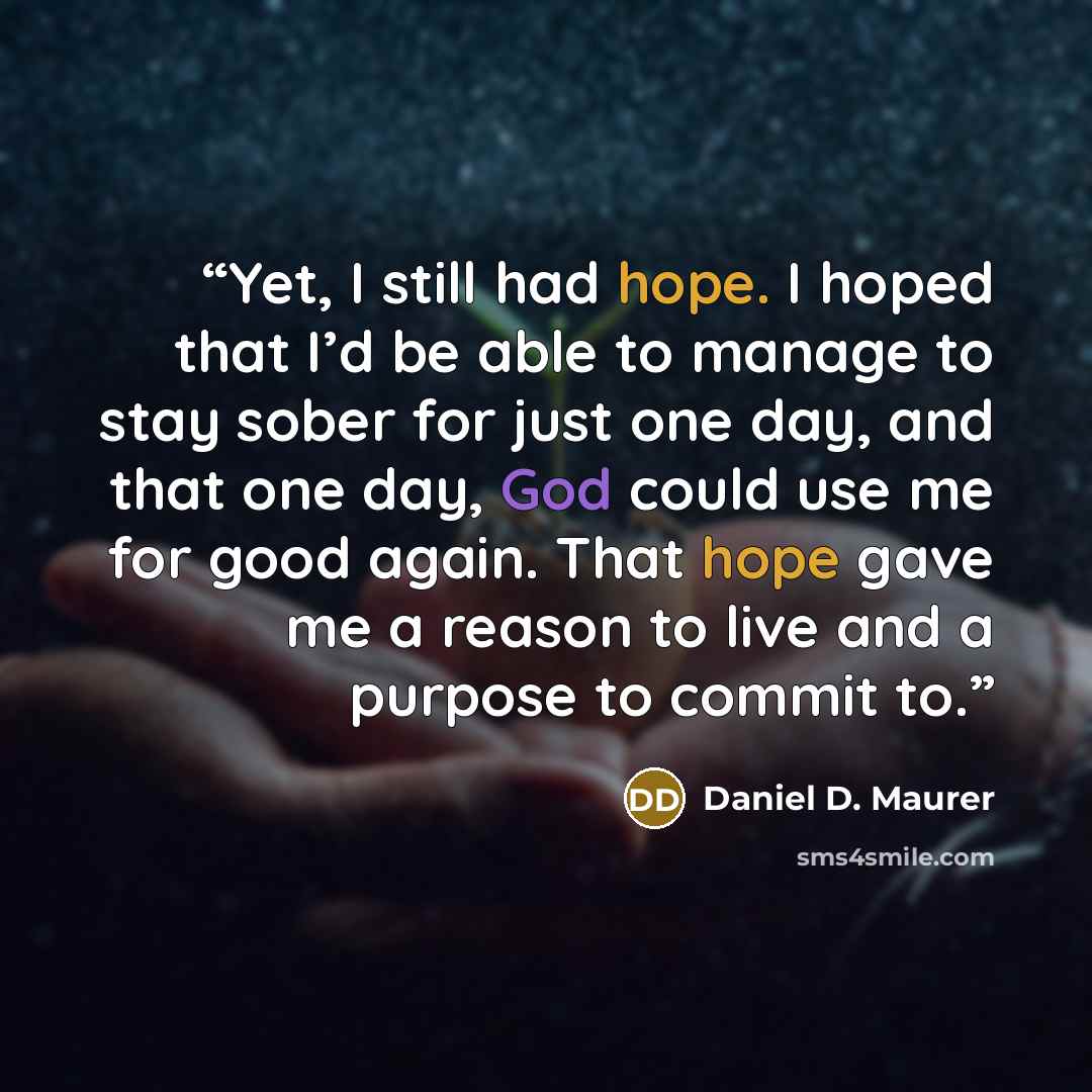“Yet, I still had hope. I hoped that I’d be able to manage to stay sober for just one day, and that one day, God could use me for good again. That hope gave me a reason to live and a purpose to commit to.” quote by Daniel D. Maurer