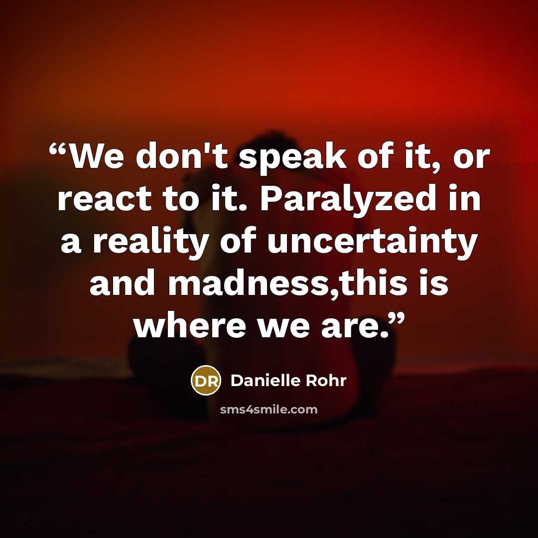 “We don't speak of it, or react to it. Paralyzed in a reality of uncertainty and madness,this is where we are.” quote by Danielle Rohr
