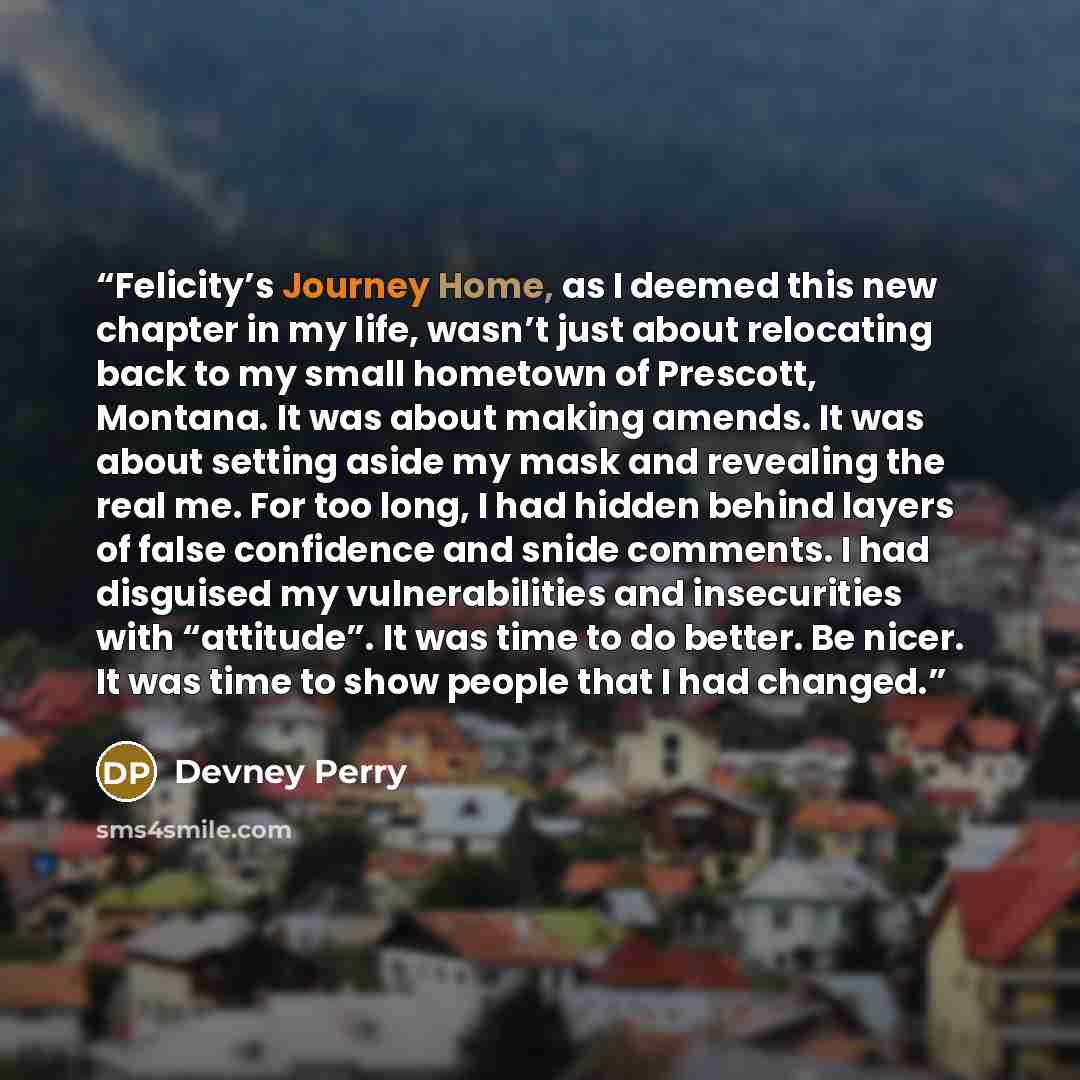 “Felicity’s Journey Home, as I deemed this new chapter in my life, wasn’t just about relocating back to my small hometown of Prescott, Montana. It was about making amends. It was about setting aside my mask and revealing the real me. For too long, I had hidden behind layers of false confidence and…” quote by Devney Perry