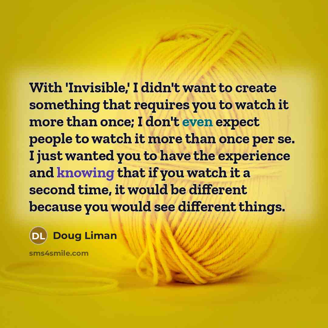 “With 'Invisible,' I didn't want to create something that requires you to watch it more than once; I don't even expect people to watch it more than once per se. I just wanted you to have the experience and knowing that if you watch it a second time, it would be different because you would see…” quote by Doug Liman