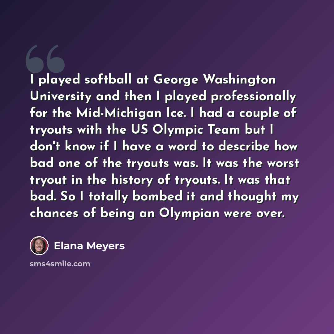 “I played softball at George Washington University and then I played professionally for the Mid-Michigan Ice. I had a couple of tryouts with the US Olympic Team but I don't know if I have a word to describe how bad one of the tryouts was. It was the worst tryout in the history of tryouts. It was…” quote by Elana Meyers