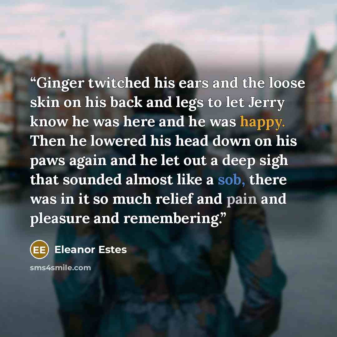 “Ginger twitched his ears and the loose skin on his back and legs to let Jerry know he was here and he was happy. Then he lowered his head down on his paws again and he let out a deep sigh that sounded almost like a sob, there was in it so much relief and pain and pleasure and remembering.” quote by Eleanor Estes