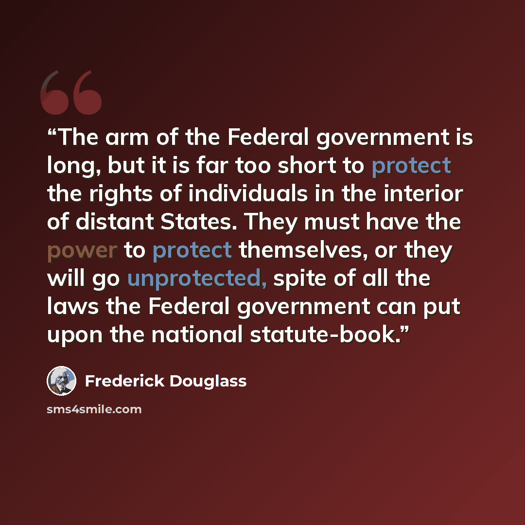 “The arm of the Federal government is long, but it is far too short to protect the rights of individuals in the interior of distant States. They must have the power to protect themselves, or they will go unprotected, spite of all the laws the Federal government can put upon the national statute-book.” quote by Frederick Douglass