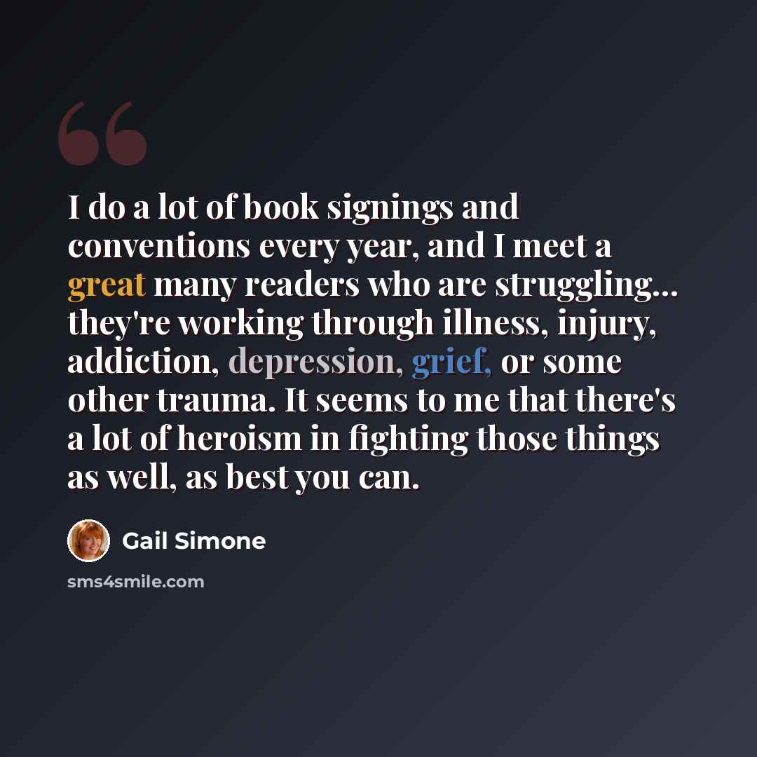 “I do a lot of book signings and conventions every year, and I meet a great many readers who are struggling... they're working through illness, injury, addiction, depression, grief, or some other trauma. It seems to me that there's a lot of heroism in fighting those things as well, as best you can.” quote by Gail Simone