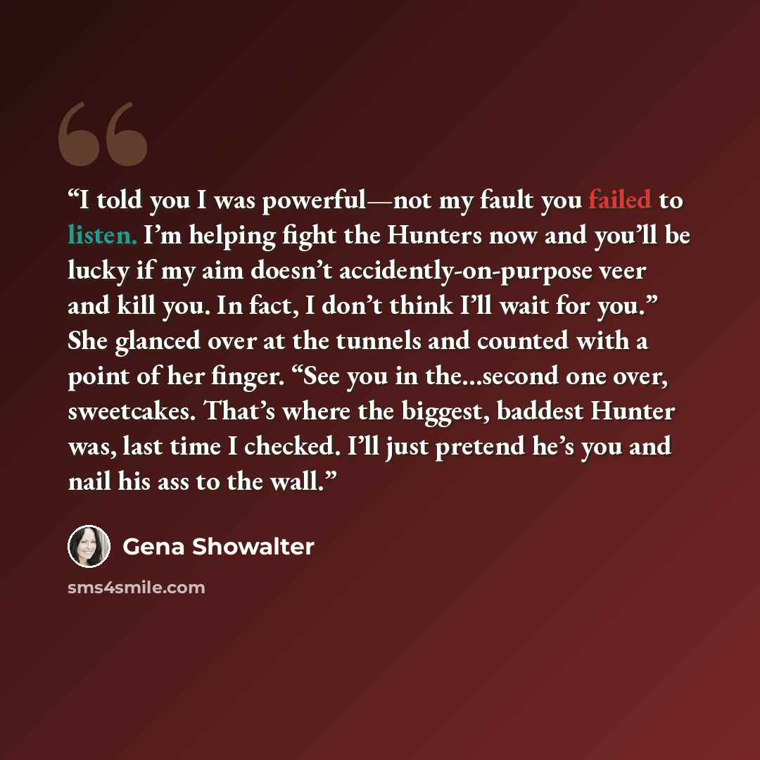“I told you I was powerful—not my fault you failed to listen. I’m helping fight the Hunters now and you’ll be lucky if my aim doesn’t accidently-on-purpose veer and kill you. In fact, I don’t think I’ll wait for you.” She glanced over at the tunnels and counted with a point of her finger. “See you…” quote by Gena Showalter