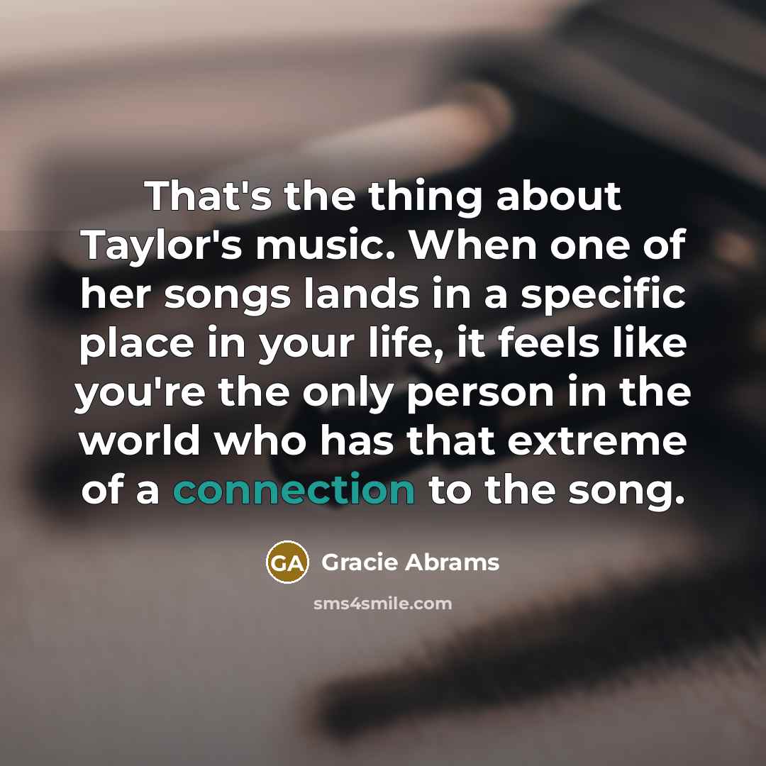 “That's the thing about Taylor's music. When one of her songs lands in a specific place in your life, it feels like you're the only person in the world who has that extreme of a connection to the song.” quote by Gracie Abrams