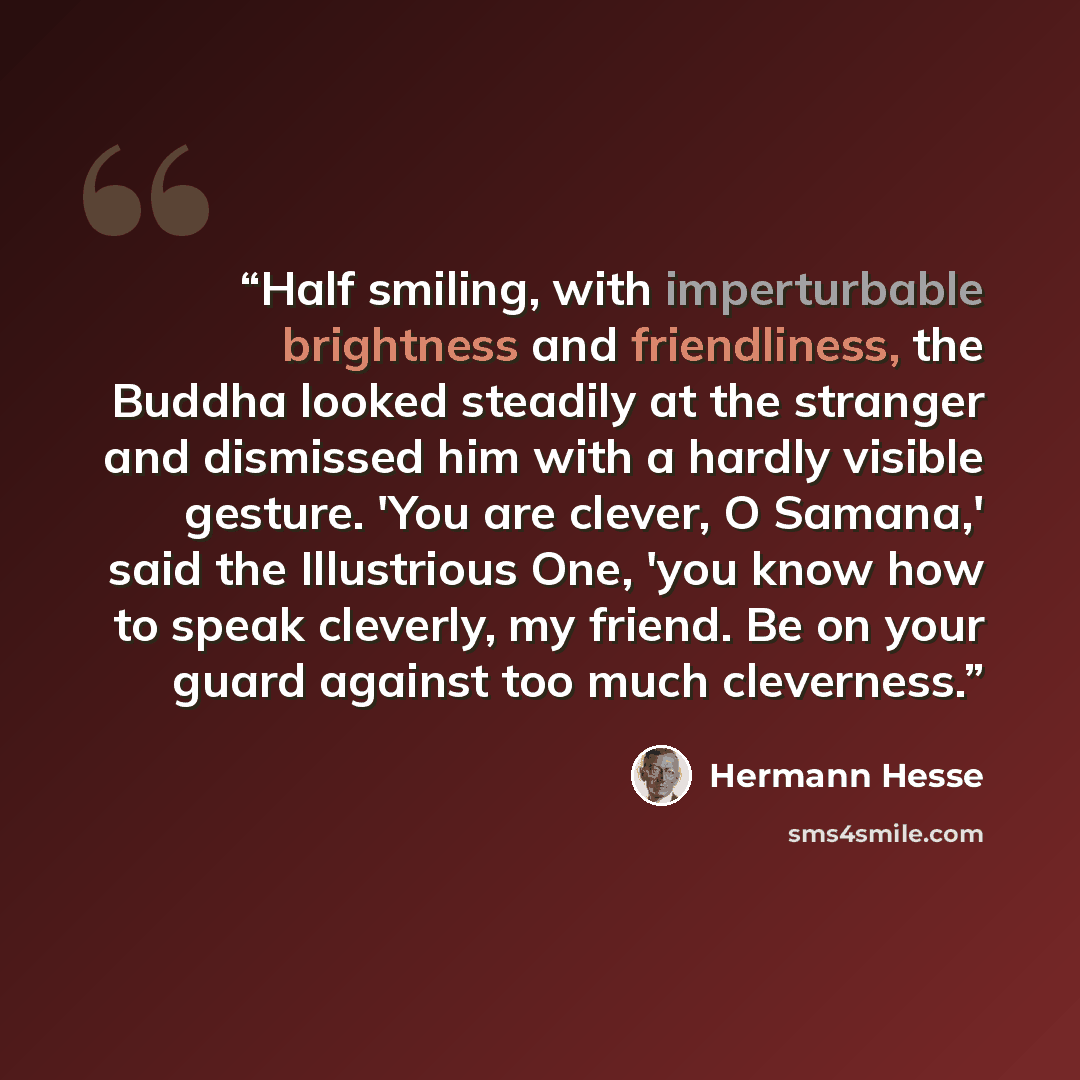“Half smiling, with imperturbable brightness and friendliness, the Buddha looked steadily at the stranger and dismissed him with a hardly visible gesture. 'You are clever, O Samana,' said the Illustrious One, 'you know how to speak cleverly, my friend. Be on your guard against too much cleverness.” quote by Hermann Hesse