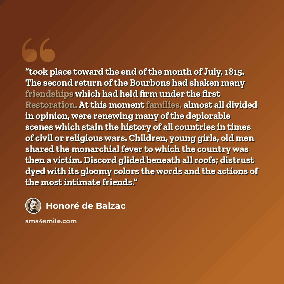 “took place toward the end of the month of July, 1815. The second return of the Bourbons had shaken many friendships which had held firm under the first Restoration. At this moment families, almost all divided in opinion, were renewing many of the deplorable scenes which stain the history of all…” quote by Honoré de Balzac