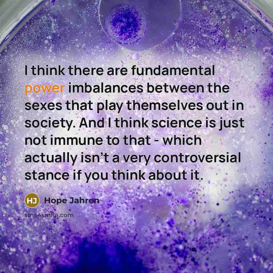 “I think there are fundamental power imbalances between the sexes that play themselves out in society. And I think science is just not immune to that - which actually isn't a very controversial stance if you think about it.” quote by Hope Jahren