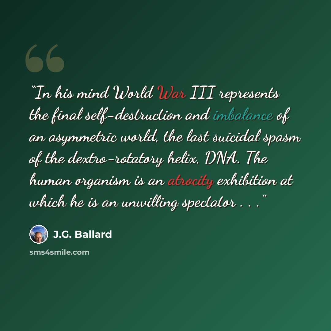“In his mind World War III represents the final self-destruction and imbalance of an asymmetric world, the last suicidal spasm of the dextro-rotatory helix, DNA. The human organism is an atrocity exhibition at which he is an unwilling spectator . . .” quote by J.G. Ballard