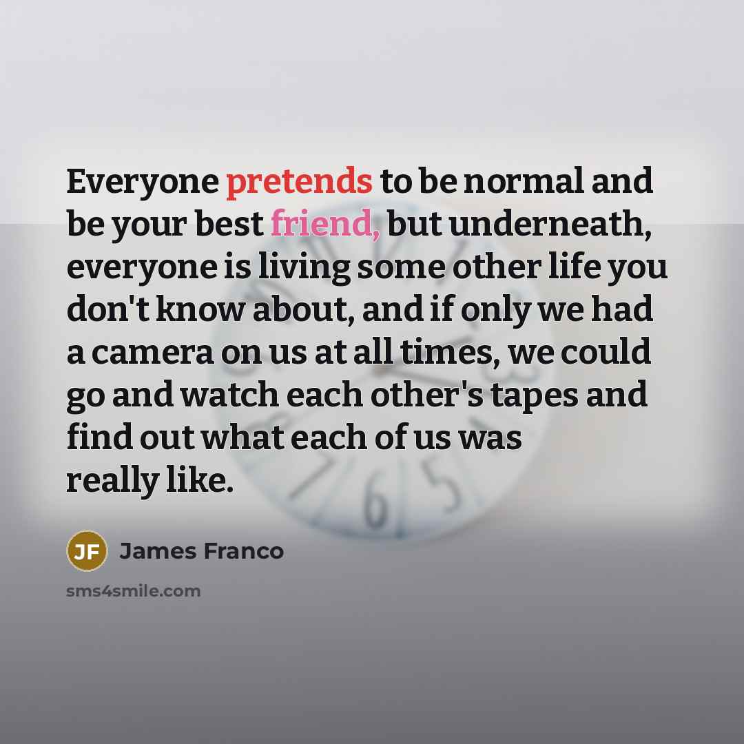 “Everyone pretends to be normal and be your best friend, but underneath, everyone is living some other life you don't know about, and if only we had a camera on us at all times, we could go and watch each other's tapes and find out what each of us was really like.” quote by James Franco