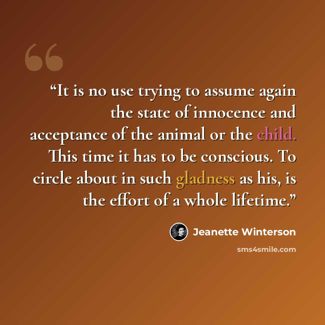 “It is no use trying to assume again the state of innocence and acceptance of the animal or the child. This time it has to be conscious. To circle about in such gladness as his, is the effort of a whole lifetime.” quote by Jeanette Winterson