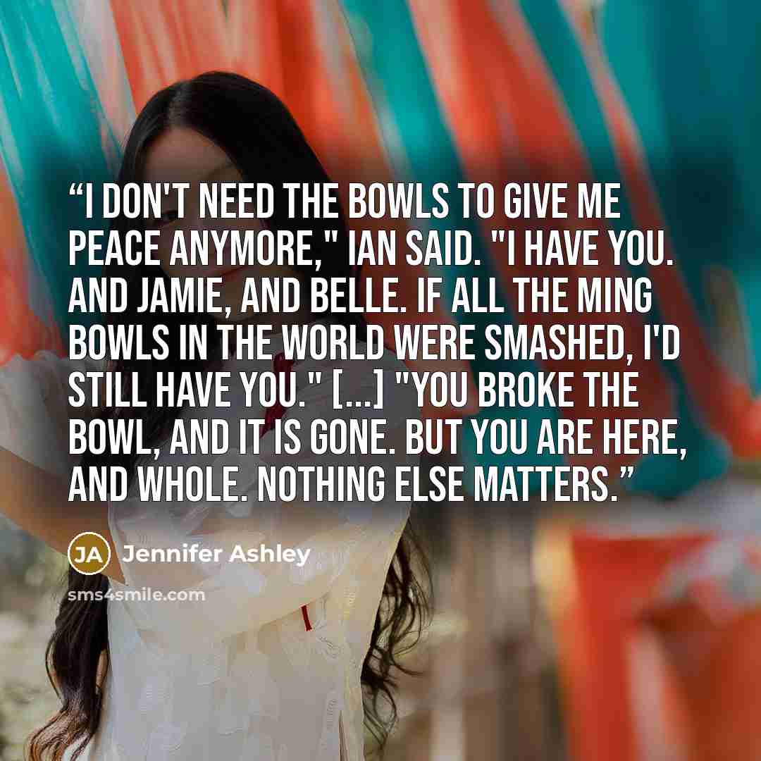 “I don't need the bowls to give me peace anymore," Ian said. "I have you. And Jamie, and Belle. If all the Ming bowls in the world were smashed, I'd still have you." [...] "You broke the bowl, and it is gone. But you are here, and whole. Nothing else matters.” quote by Jennifer Ashley