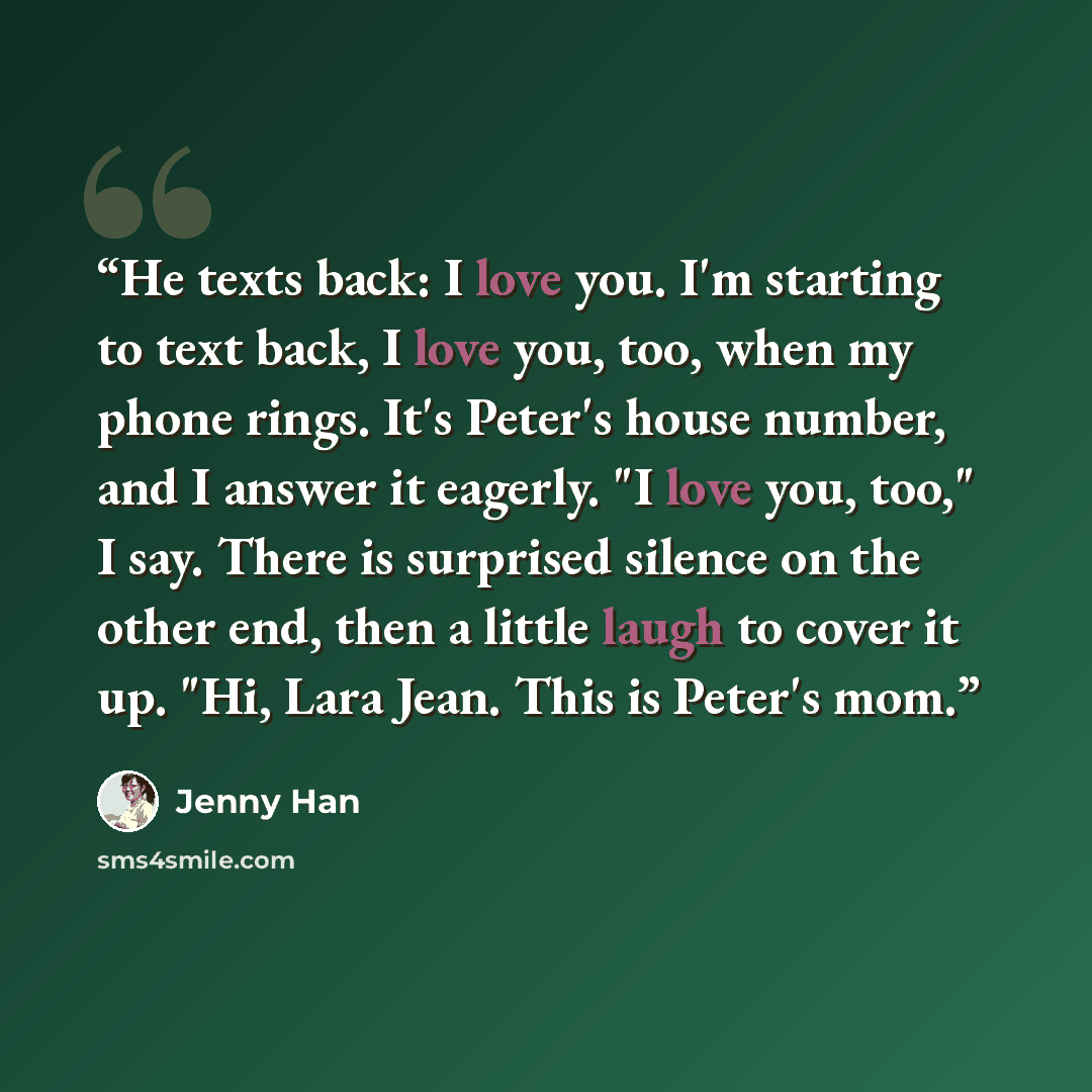“He texts back: I love you. I'm starting to text back, I love you, too, when my phone rings. It's Peter's house number, and I answer it eagerly. "I love you, too," I say. There is surprised silence on the other end, then a little laugh to cover it up. "Hi, Lara Jean. This is Peter's mom.” quote by Jenny Han