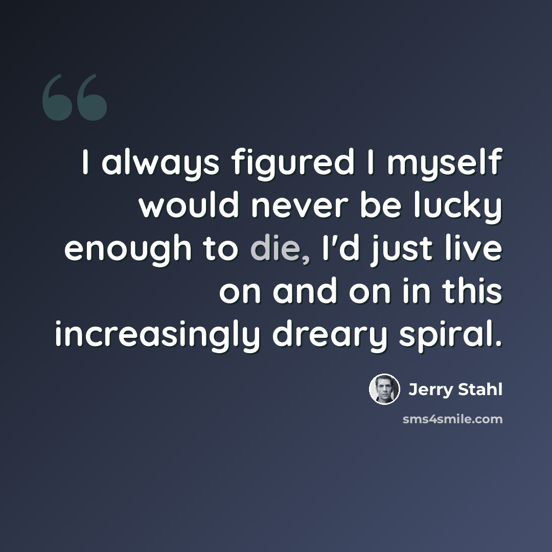 “I always figured I myself would never be lucky enough to die, I'd just live on and on in this increasingly dreary spiral.” quote by Jerry Stahl