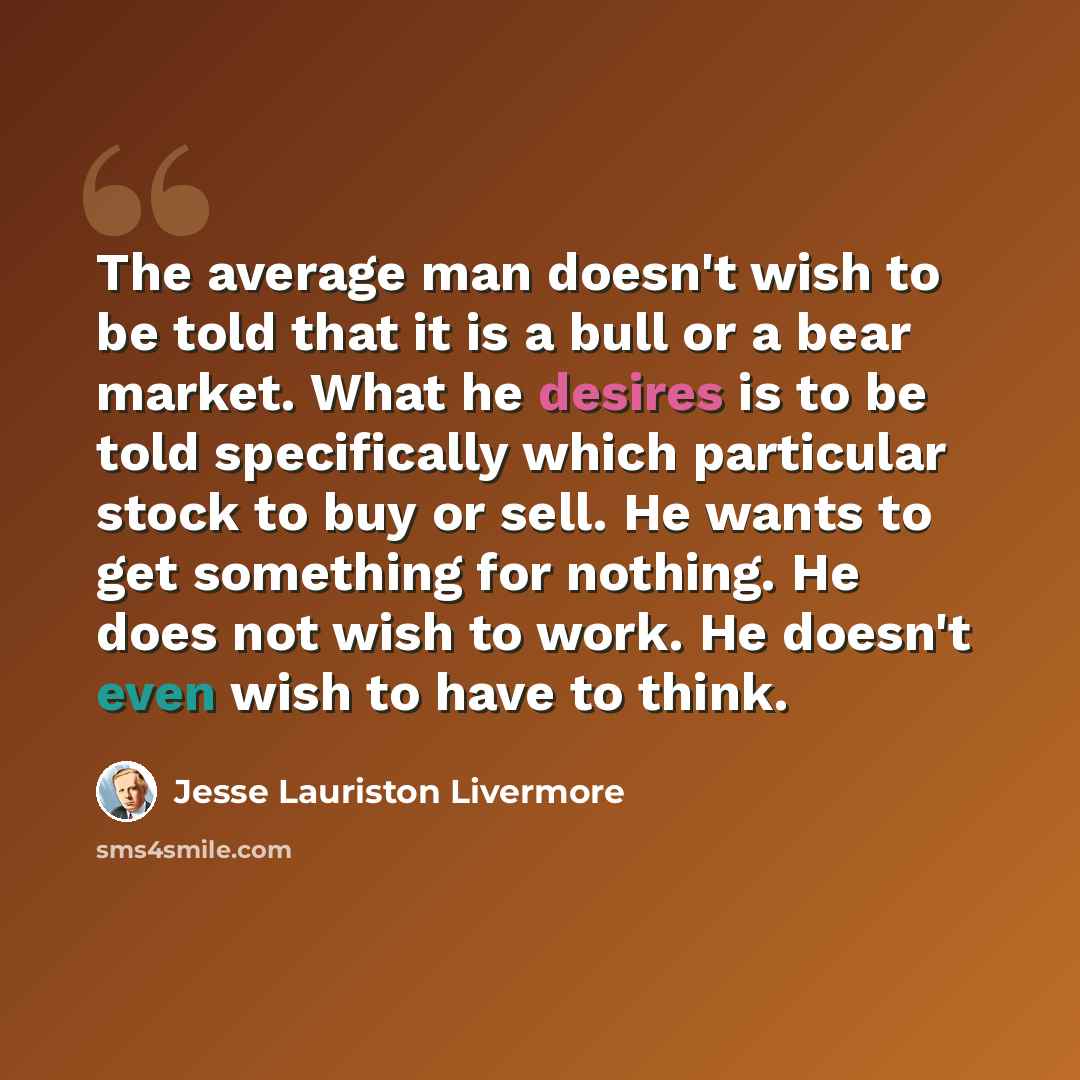 “The average man doesn't wish to be told that it is a bull or a bear market. What he desires is to be told specifically which particular stock to buy or sell. He wants to get something for nothing. He does not wish to work. He doesn't even wish to have to think.” quote by Jesse Lauriston Livermore