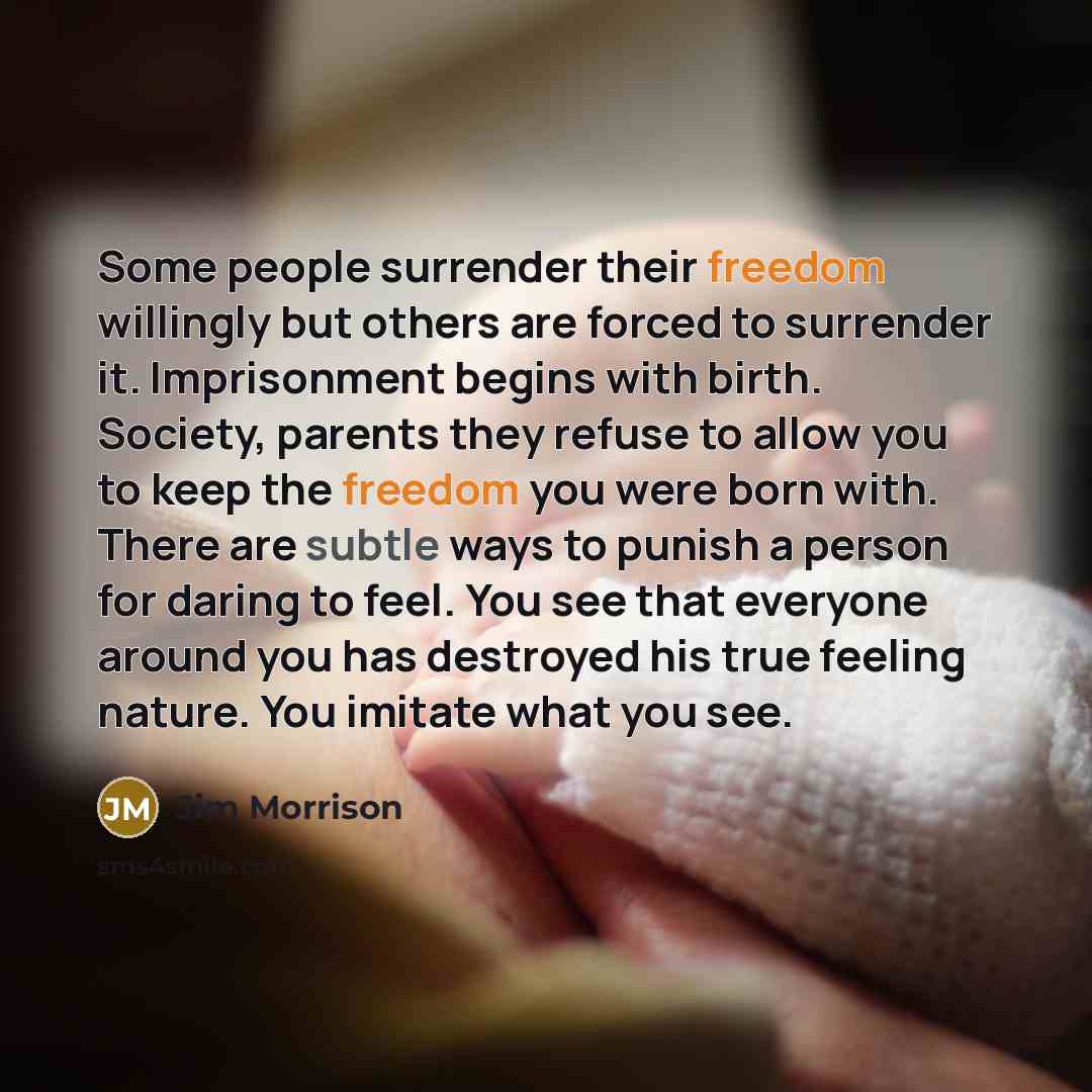 “Some people surrender their freedom willingly but others are forced to surrender it. Imprisonment begins with birth. Society, parents they refuse to allow you to keep the freedom you were born with. There are subtle ways to punish a person for daring to feel. You see that everyone around you has…” quote by Jim Morrison