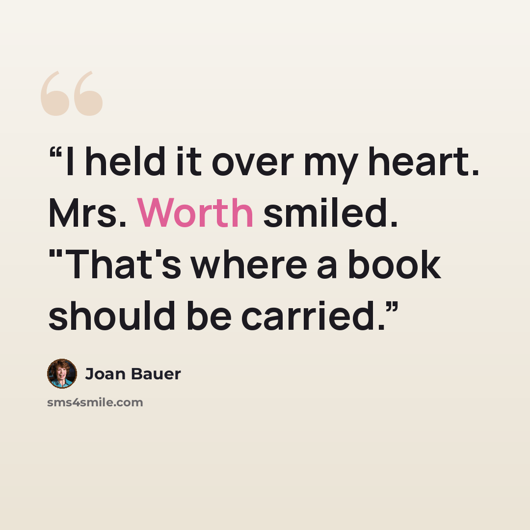 “I held it over my heart. Mrs. Worth smiled. "That's where a book should be carried.” quote by Joan Bauer