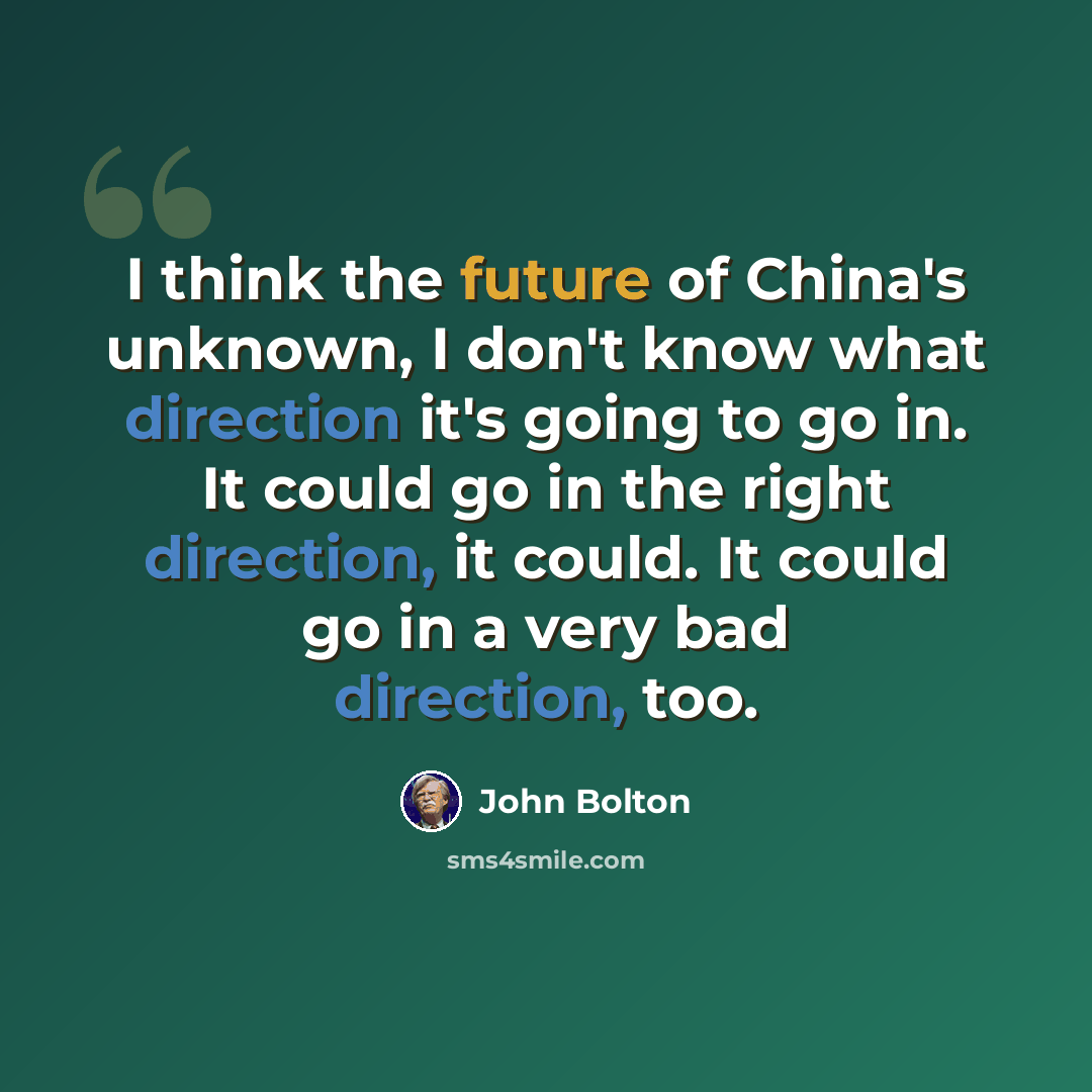 “I think the future of China's unknown, I don't know what direction it's going to go in. It could go in the right direction, it could. It could go in a very bad direction, too.” quote by John Bolton