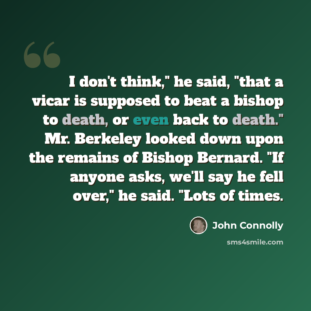 “I don't think," he said, "that a vicar is supposed to beat a bishop to death, or even back to death." Mr. Berkeley looked down upon the remains of Bishop Bernard. "If anyone asks, we'll say he fell over," he said. "Lots of times.” quote by John Connolly