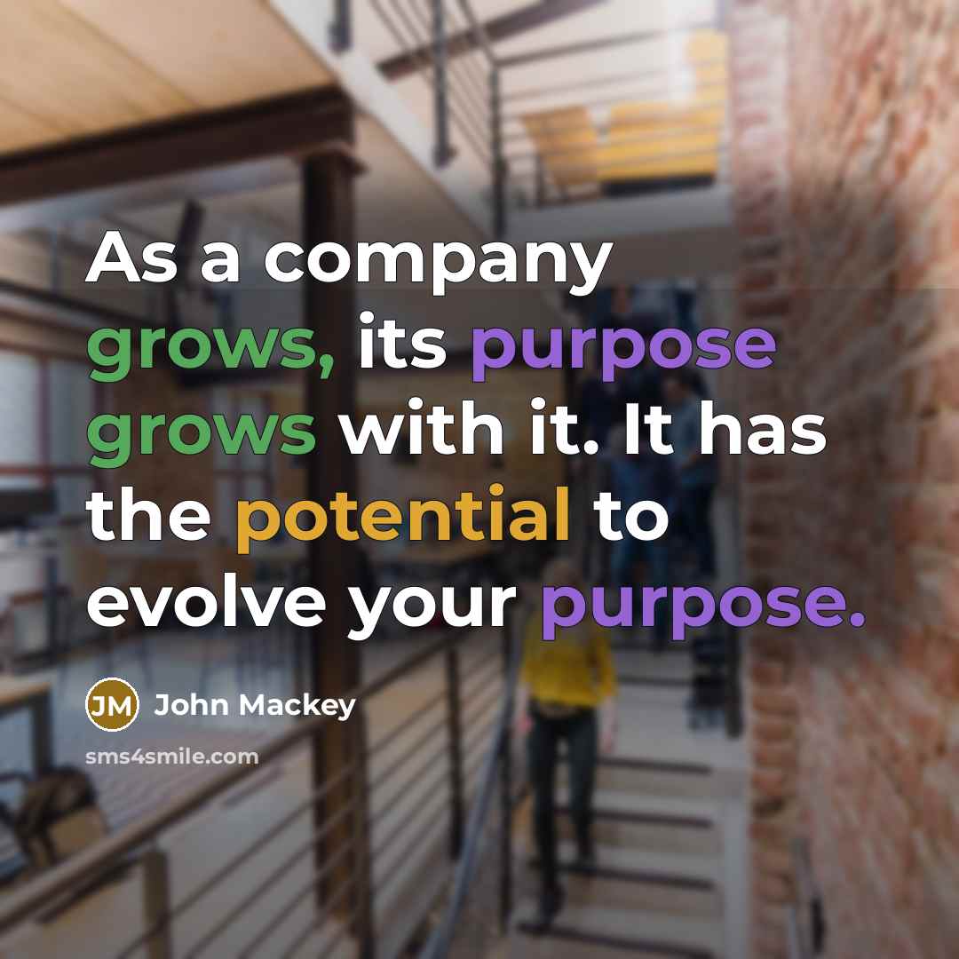 “As a company grows, its purpose grows with it. It has the potential to evolve your purpose.” quote by John Mackey