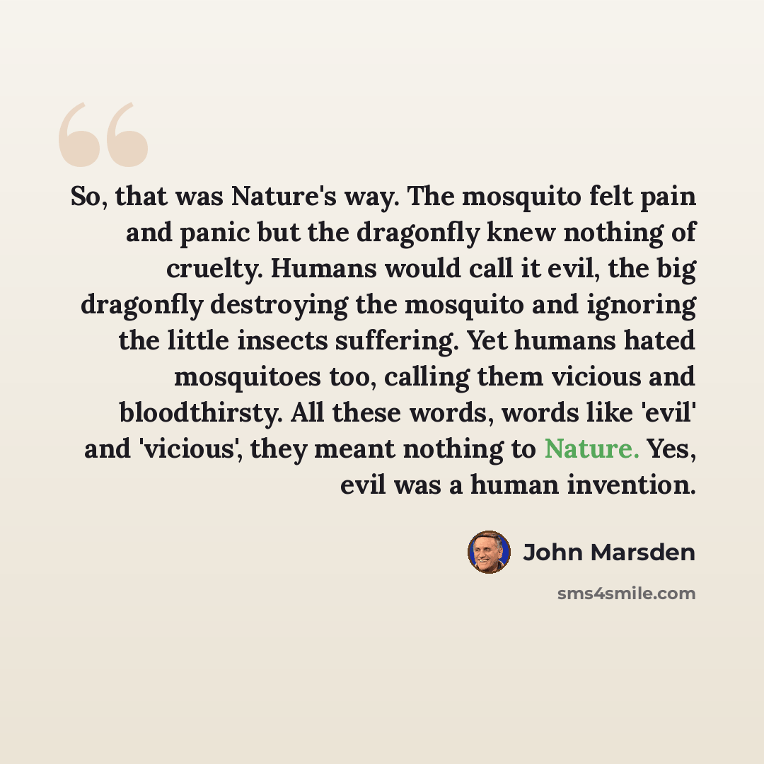 “So, that was Nature's way. The mosquito felt pain and panic but the dragonfly knew nothing of cruelty. Humans would call it evil, the big dragonfly destroying the mosquito and ignoring the little insects suffering. Yet humans hated mosquitoes too, calling them vicious and bloodthirsty. All these…” quote by John Marsden