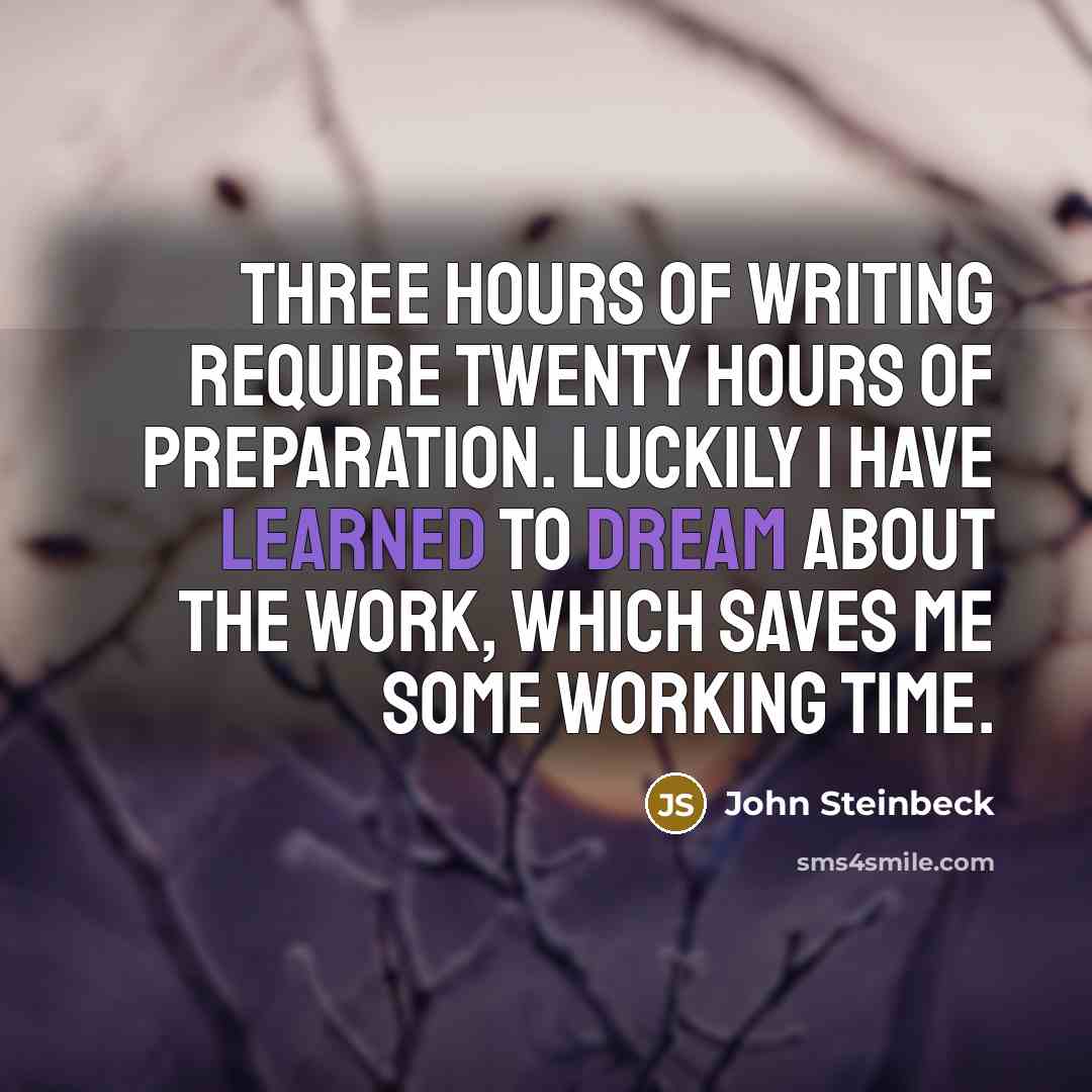 “Three hours of writing require twenty hours of preparation. Luckily I have learned to dream about the work, which saves me some working time.” quote by John Steinbeck