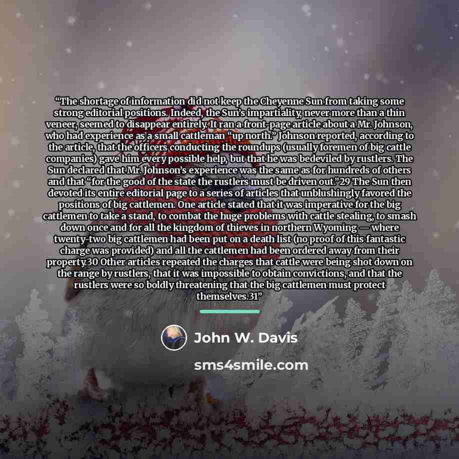 “The shortage of information did not keep the Cheyenne Sun from taking some strong editorial positions. Indeed, the Sun’s impartiality, never more than a thin veneer, seemed to disappear entirely. It ran a front-page article about a Mr. Johnson, who had experience as a small cattleman “up north.”…” quote by John W. Davis